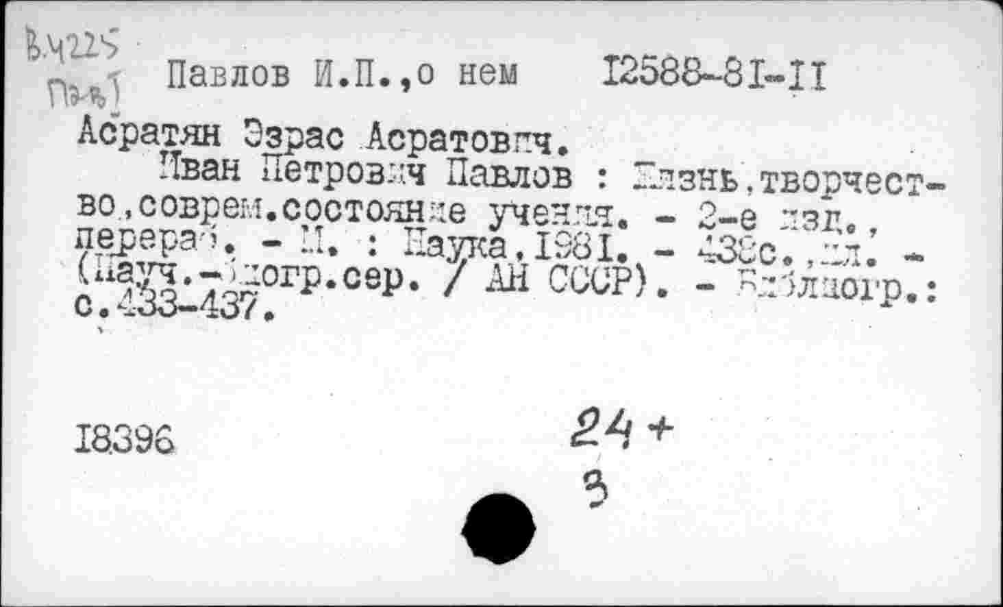 ﻿Павлов И.П.,о нем 12588-81-II
Асратян Эзрас Асратовпч.
Иван Петрович Павлов : Глзнь,творчество., соврем, состояние учения. - 2-е ~зг. перера-Ц -	: Наука, 1981. - 438с., пл.’ -
Г^?3’7^0ГР‘сеР’ / СССР). - -^лиогр.: с.433-437.
18396
^4 +